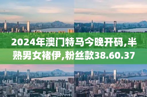 2024年澳门特马今晚开码,半熟男女褚伊,粉丝款38.60.37