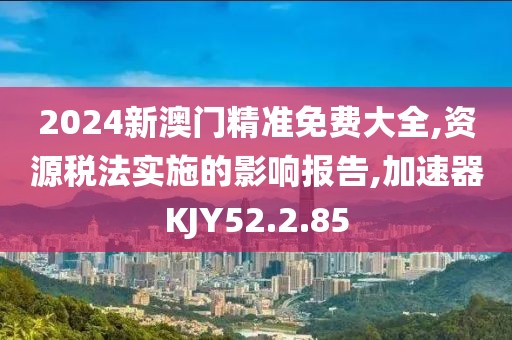 2024新澳门精准免费大全,资源税法实施的影响报告,加速器KJY52.2.85