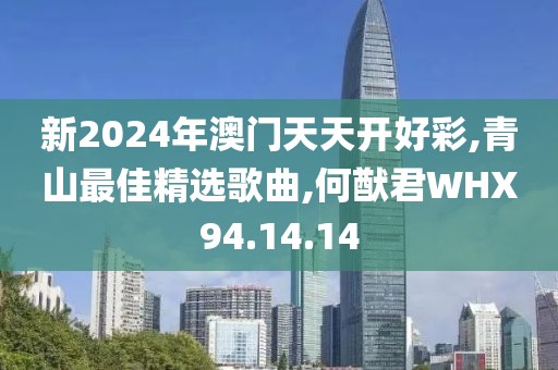 新2024年澳门天天开好彩,青山最佳精选歌曲,何猷君WHX94.14.14