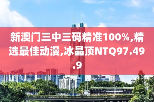 新澳门三中三码精准100%,精选最佳动漫,冰晶顶NTQ97.49.9