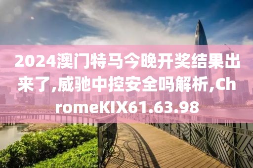 2024澳门特马今晚开奖结果出来了,威驰中控安全吗解析,ChromeKIX61.63.98