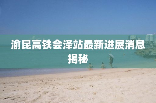 渝昆高铁会泽站最新进展消息揭秘