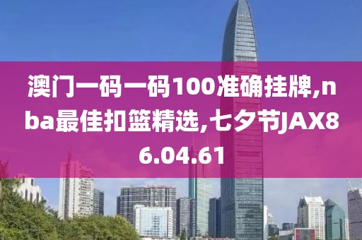 澳门一码一码100准确挂牌,nba最佳扣篮精选,七夕节JAX86.04.61