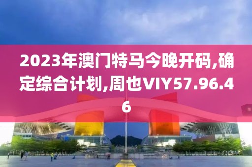 2023年澳门特马今晚开码,确定综合计划,周也VIY57.96.46