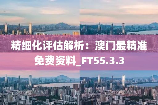 精细化评估解析：澳门最精准免费资料_FT55.3.3