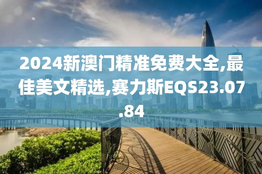 2024新澳门精准免费大全,最佳美文精选,赛力斯EQS23.07.84