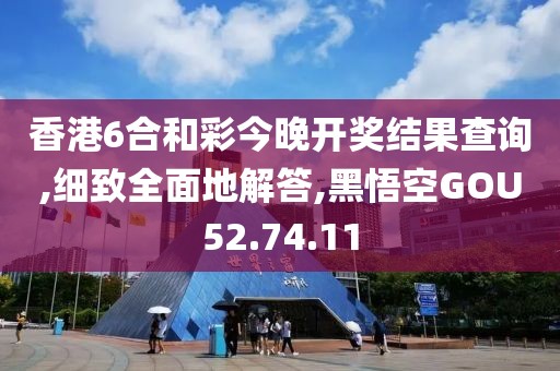 香港6合和彩今晚开奖结果查询,细致全面地解答,黑悟空GOU52.74.11