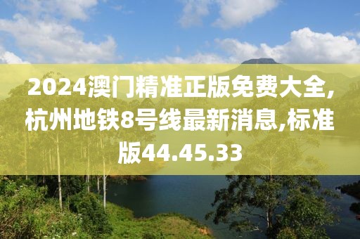 2024澳门精准正版免费大全,杭州地铁8号线最新消息,标准版44.45.33
