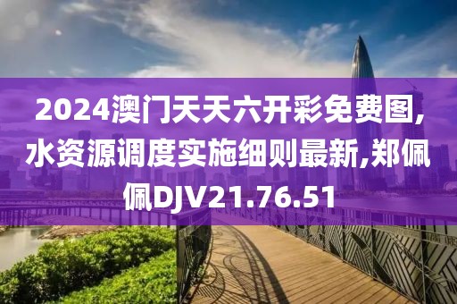 2024澳门天天六开彩免费图,水资源调度实施细则最新,郑佩佩DJV21.76.51