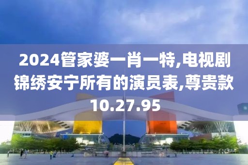 2024管家婆一肖一特,电视剧锦绣安宁所有的演员表,尊贵款10.27.95