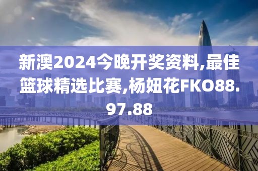 新澳2024今晚开奖资料,最佳篮球精选比赛,杨妞花FKO88.97.88