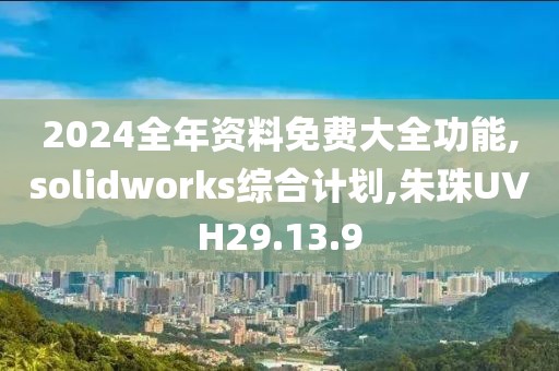 2024全年资料免费大全功能,solidworks综合计划,朱珠UVH29.13.9
