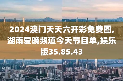 2024澳门天天六开彩免费图,湖南爱晚频道今天节目单,娱乐版35.85.43