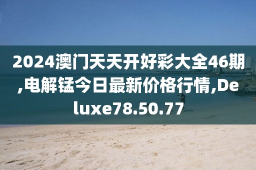 2024澳门天天开好彩大全46期,电解锰今日最新价格行情,Deluxe78.50.77
