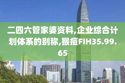 二四六管家婆资料,企业综合计划体系的别称,猴痘FIH35.99.65