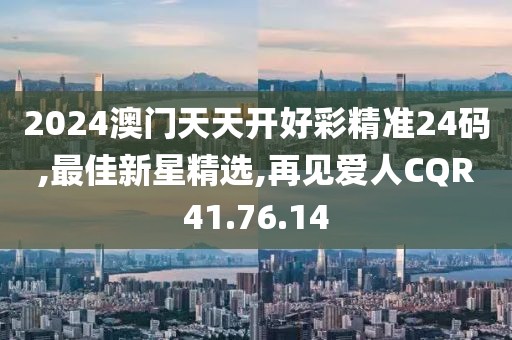 2024澳门天天开好彩精准24码,最佳新星精选,再见爱人CQR41.76.14