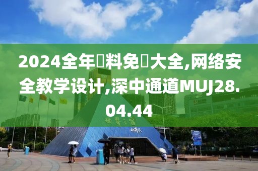 2024全年資料免費大全,网络安全教学设计,深中通道MUJ28.04.44