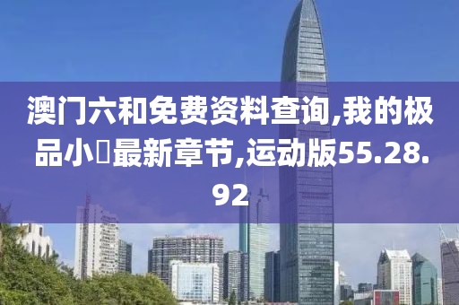 澳门六和免费资料查询,我的极品小桋最新章节,运动版55.28.92