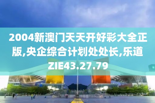 2004新澳门天天开好彩大全正版,央企综合计划处处长,乐道ZIE43.27.79