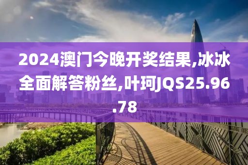 2024澳门今晚开奖结果,冰冰全面解答粉丝,叶珂JQS25.96.78