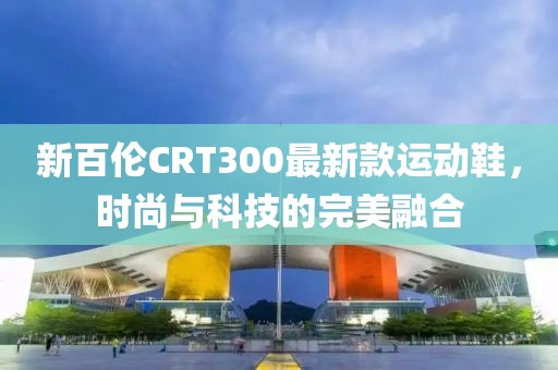 新百伦CRT300最新款运动鞋，时尚与科技的完美融合