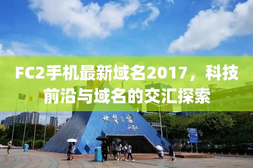 FC2手机最新域名2017，科技前沿与域名的交汇探索