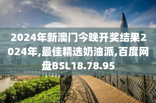 2024年新澳门今晚开奖结果2024年,最佳精选奶油派,百度网盘BSL18.78.95
