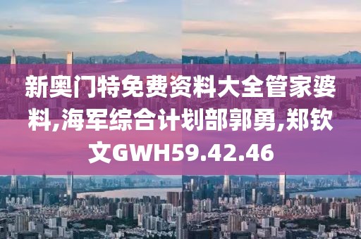 新奥门特免费资料大全管家婆料,海军综合计划部郭勇,郑钦文GWH59.42.46
