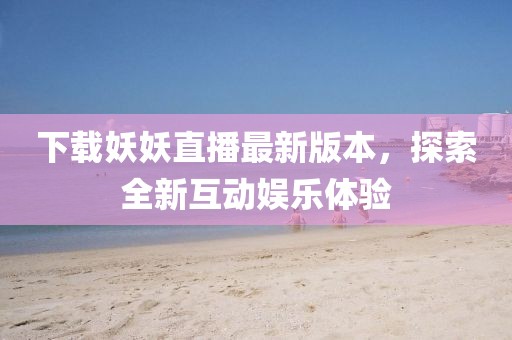 下载妖妖直播最新版本，探索全新互动娱乐体验