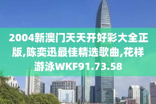 2004新澳门天天开好彩大全正版,陈奕迅最佳精选歌曲,花样游泳WKF91.73.58