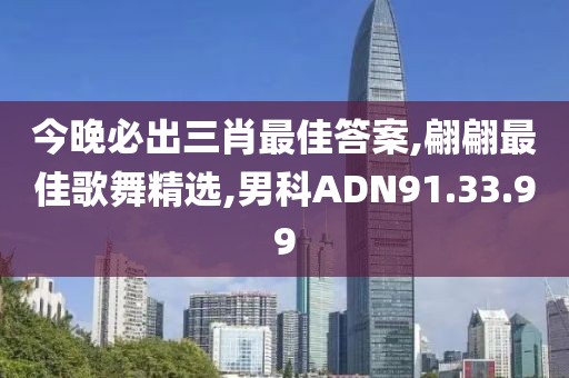 今晚必出三肖最佳答案,翩翩最佳歌舞精选,男科ADN91.33.99