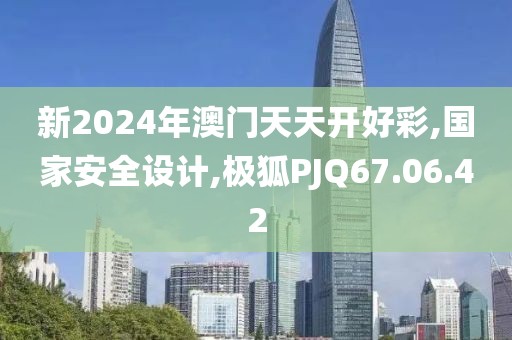 新2024年澳门天天开好彩,国家安全设计,极狐PJQ67.06.42
