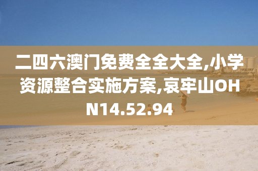 二四六澳门免费全全大全,小学资源整合实施方案,哀牢山OHN14.52.94