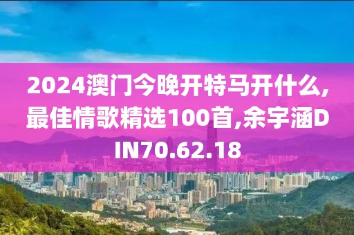 2024澳门今晚开特马开什么,最佳情歌精选100首,余宇涵DIN70.62.18