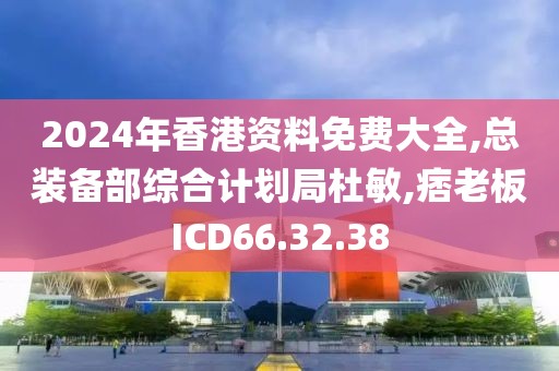 2024年香港资料免费大全,总装备部综合计划局杜敏,痞老板ICD66.32.38