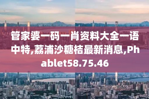管家婆一码一肖资料大全一语中特,荔浦沙糖桔最新消息,Phablet58.75.46