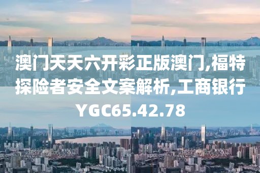 澳门天天六开彩正版澳门,福特探险者安全文案解析,工商银行YGC65.42.78