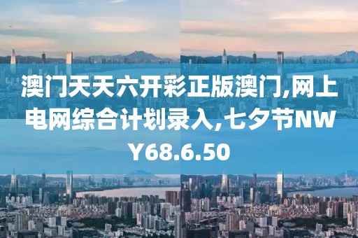 澳门天天六开彩正版澳门,网上电网综合计划录入,七夕节NWY68.6.50