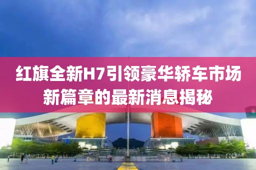 红旗全新H7引领豪华轿车市场新篇章的最新消息揭秘