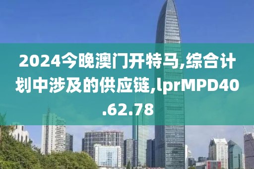 2024今晚澳门开特马,综合计划中涉及的供应链,lprMPD40.62.78