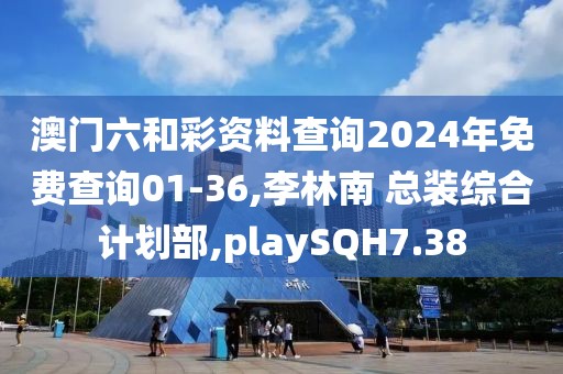澳门六和彩资料查询2024年免费查询01-36,李林南 总装综合计划部,playSQH7.38