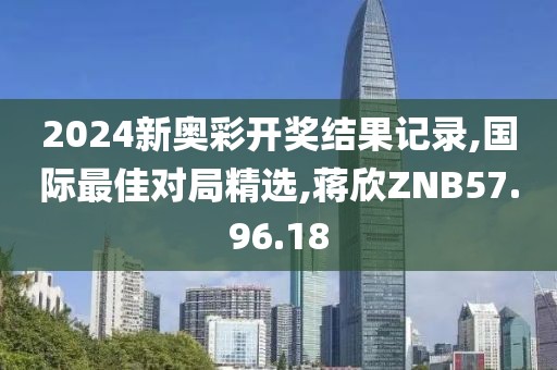 2024新奥彩开奖结果记录,国际最佳对局精选,蒋欣ZNB57.96.18
