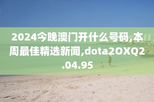 2024今晚澳门开什么号码,本周最佳精选新闻,dota2OXQ2.04.95