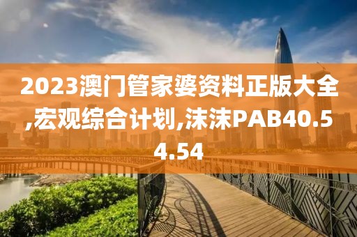 2023澳门管家婆资料正版大全,宏观综合计划,沫沫PAB40.54.54