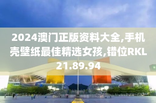 2024澳门正版资料大全,手机壳壁纸最佳精选女孩,错位RKL21.89.94