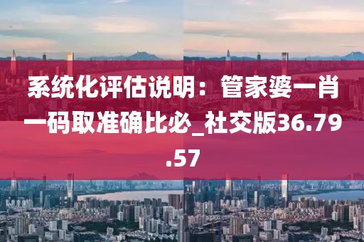 系统化评估说明：管家婆一肖一码取准确比必_社交版36.79.57