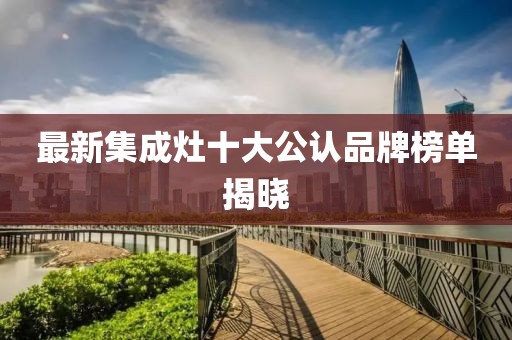 最新集成灶十大公认品牌榜单揭晓