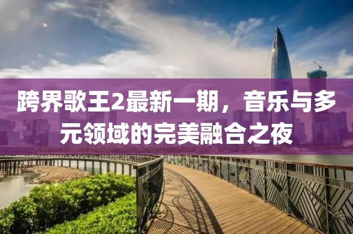 跨界歌王2最新一期，音乐与多元领域的完美融合之夜