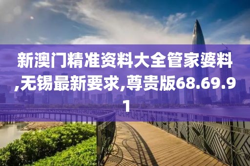 新澳门精准资料大全管家婆料,无锡最新要求,尊贵版68.69.91