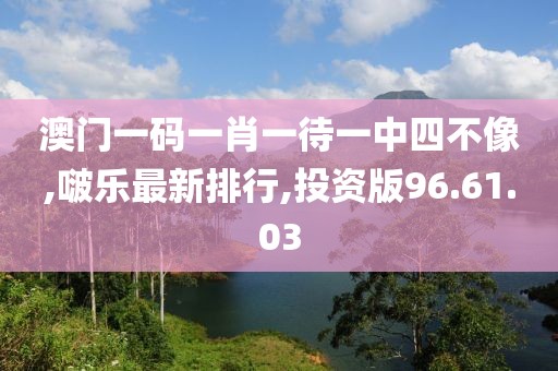澳门一码一肖一待一中四不像,啵乐最新排行,投资版96.61.03